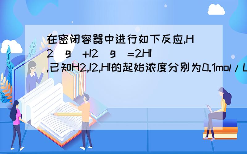 在密闭容器中进行如下反应,H2(g)+I2(g)=2HI,已知H2,I2,HI的起始浓度分别为0.1mol/L、0.3m