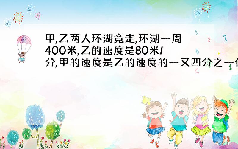 甲,乙两人环湖竞走,环湖一周400米,乙的速度是80米/分,甲的速度是乙的速度的一又四分之一倍,且甲在乙前100米处,多