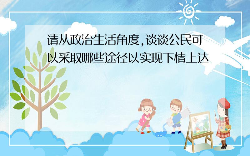 请从政治生活角度,谈谈公民可以采取哪些途径以实现下情上达