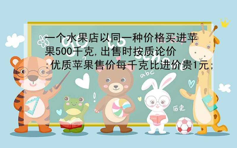 一个水果店以同一种价格买进苹果500千克,出售时按质论价:优质苹果售价每千克比进价贵1元;