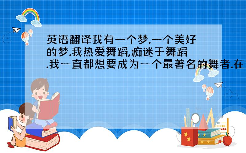 英语翻译我有一个梦.一个美好的梦.我热爱舞蹈,痴迷于舞蹈.我一直都想要成为一个最著名的舞者.在古代,舞者很卑微.但是现在