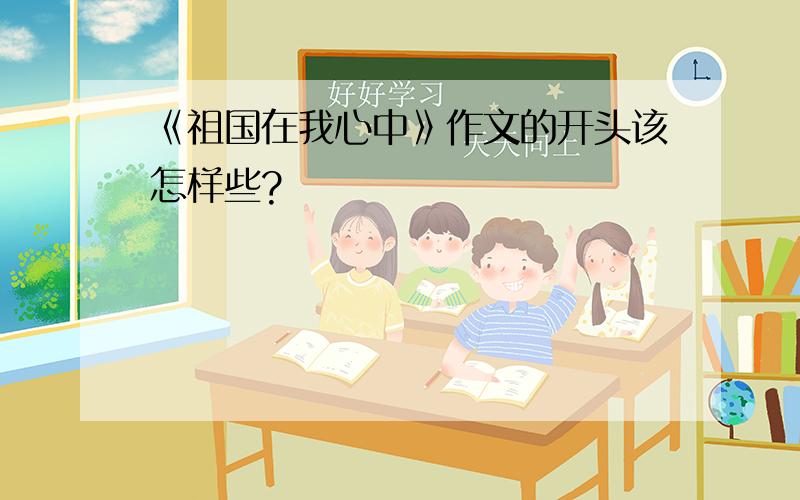 《祖国在我心中》作文的开头该怎样些?