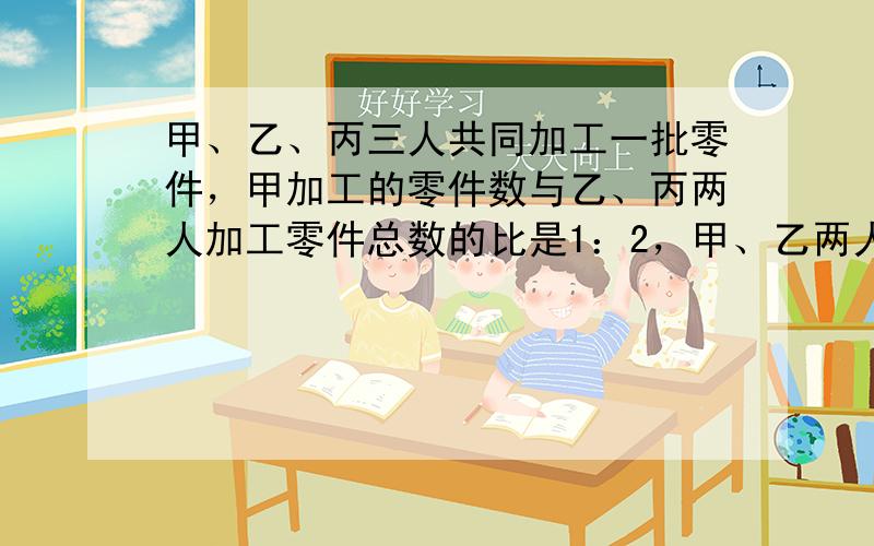 甲、乙、丙三人共同加工一批零件，甲加工的零件数与乙、丙两人加工零件总数的比是1：2，甲、乙两人共加工了105个零件，乙加