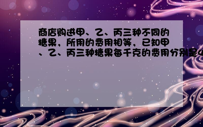 商店购进甲、乙、丙三种不同的糖果，所用的费用相等，已知甲、乙、丙三种糖果每千克的费用分别是4.4元、6元、6.6元，如果