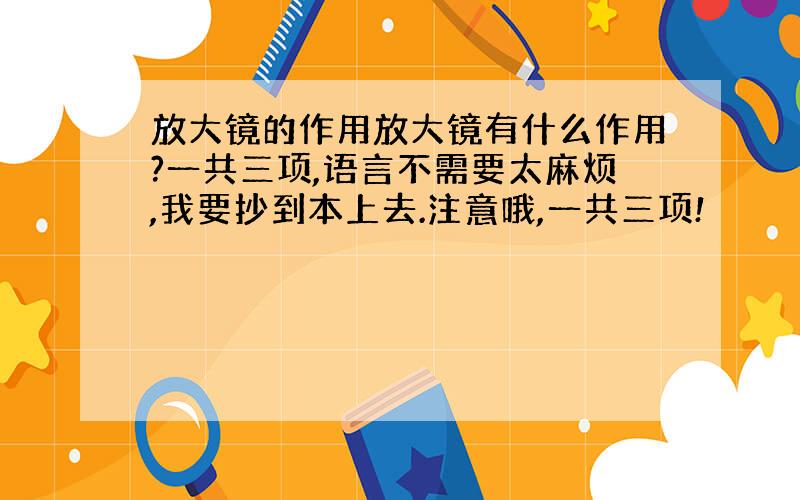 放大镜的作用放大镜有什么作用?一共三项,语言不需要太麻烦,我要抄到本上去.注意哦,一共三项!