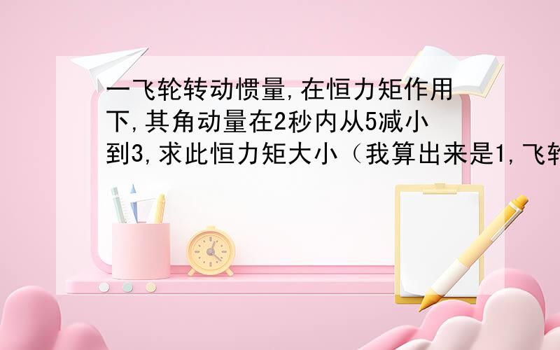 一飞轮转动惯量,在恒力矩作用下,其角动量在2秒内从5减小到3,求此恒力矩大小（我算出来是1,飞轮在此期间转动了几转?飞轮