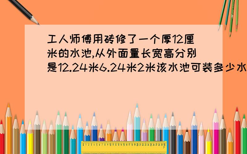 工人师傅用砖修了一个厚12厘米的水池,从外面量长宽高分别是12.24米6.24米2米该水池可装多少水?