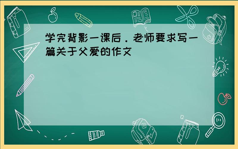 学完背影一课后。老师要求写一篇关于父爱的作文