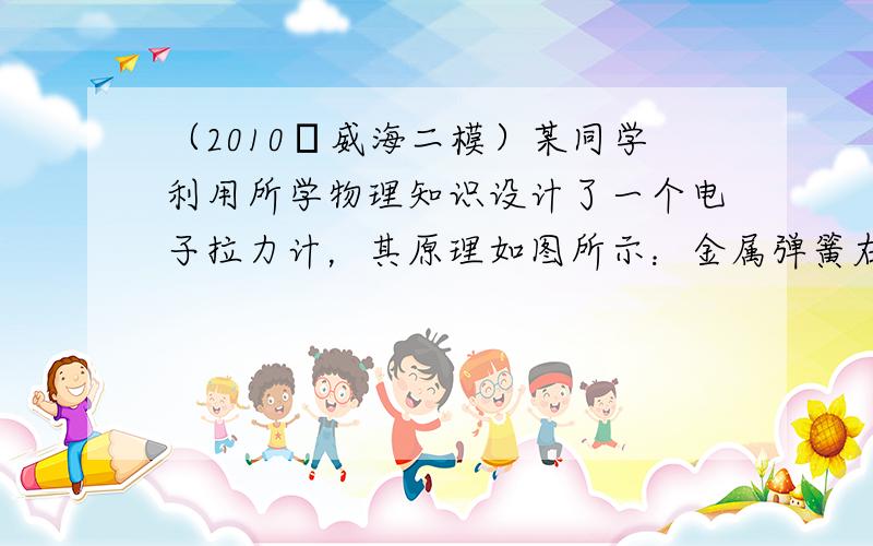 （2010•威海二模）某同学利用所学物理知识设计了一个电子拉力计，其原理如图所示：金属弹簧右端和滑动触头P固定在一起（弹