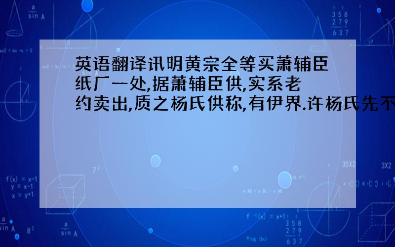 英语翻译讯明黄宗全等买萧辅臣纸厂一处,据萧辅臣供,实系老约卖出,质之杨氏供称,有伊界.许杨氏先不应将黄宗全堰内挖伤四五尺