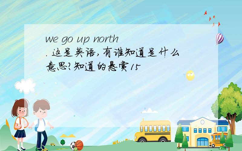 we go up north. 这是英语,有谁知道是什么意思?知道的悬赏15