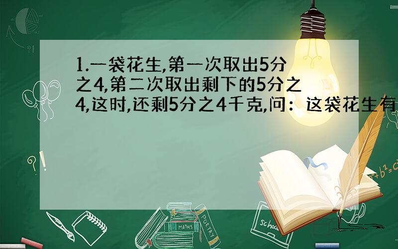 1.一袋花生,第一次取出5分之4,第二次取出剩下的5分之4,这时,还剩5分之4千克,问：这袋花生有多少千克?