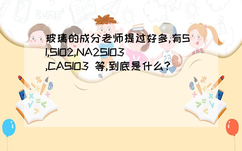 玻璃的成分老师提过好多,有SI,SIO2,NA2SIO3,CASIO3 等,到底是什么?