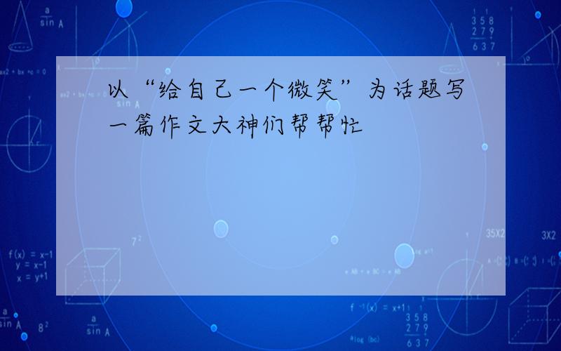 以“给自己一个微笑”为话题写一篇作文大神们帮帮忙