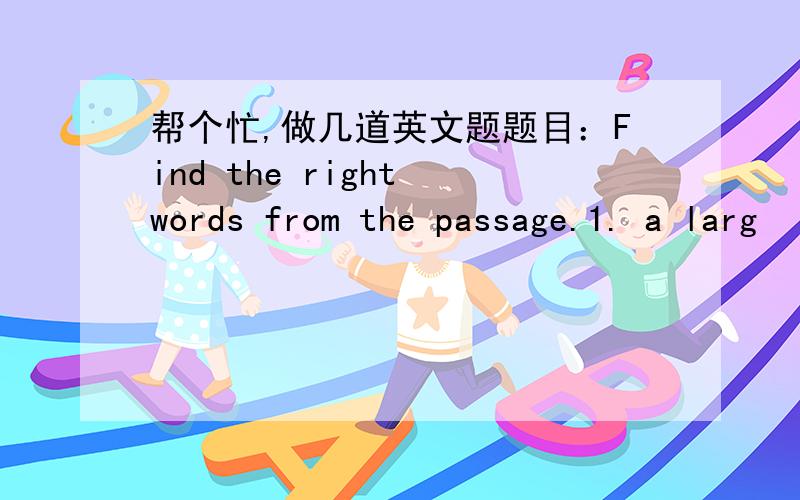 帮个忙,做几道英文题题目：Find the right words from the passage.1. a larg