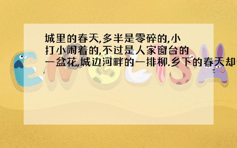 城里的春天,多半是零碎的,小打小闹着的,不过是人家窗台的一盆花,城边河畔的一排柳.乡下的春天却全然不一样,乡下的春天,是