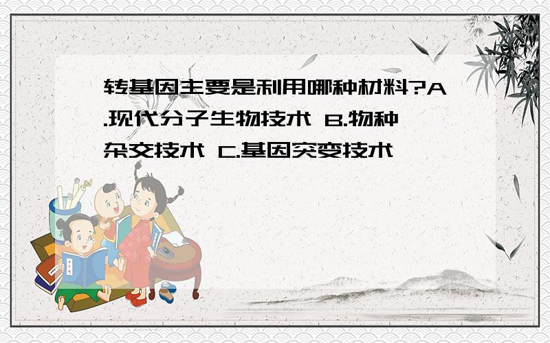 转基因主要是利用哪种材料?A.现代分子生物技术 B.物种杂交技术 C.基因突变技术