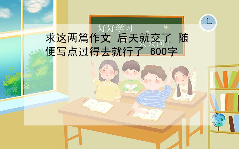 求这两篇作文 后天就交了 随便写点过得去就行了 600字