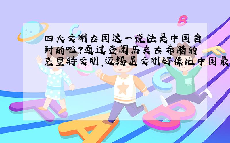 四大文明古国这一说法是中国自封的吧?通过查阅历史古希腊的克里特文明、迈锡尼文明好像比中国最初文明早一些.而且我不明白是不