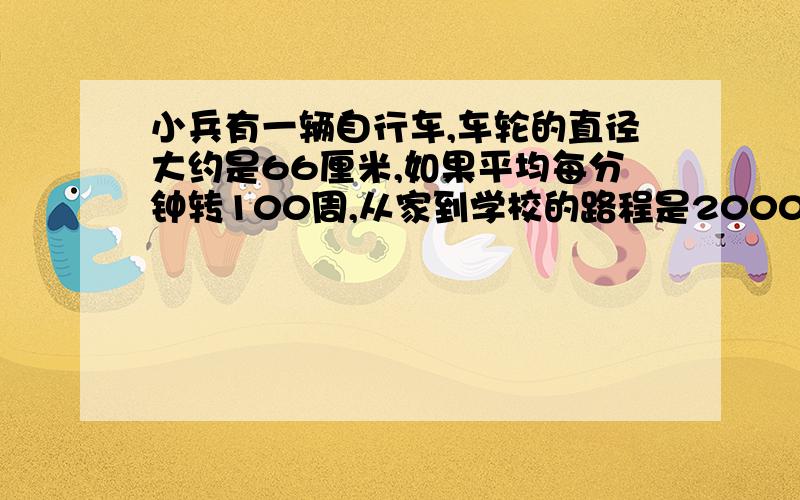 小兵有一辆自行车,车轮的直径大约是66厘米,如果平均每分钟转100周,从家到学校的路程是2000米,大约需要多少分钟?