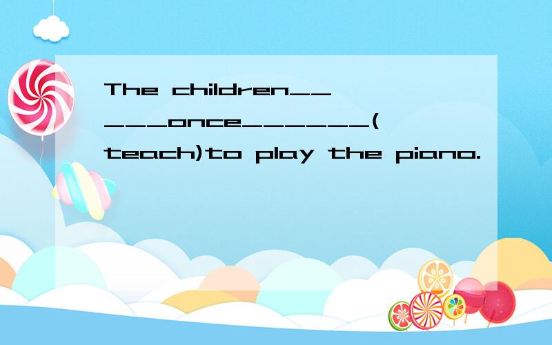 The children_____once______(teach)to play the piano.