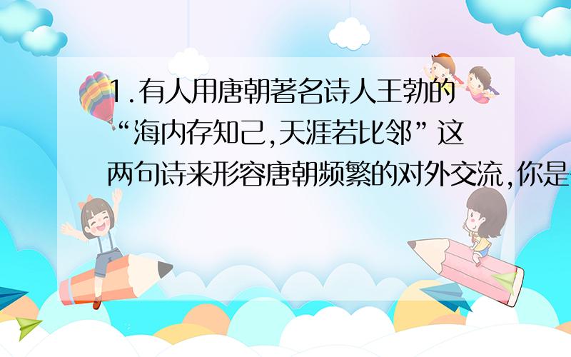 1.有人用唐朝著名诗人王勃的“海内存知己,天涯若比邻”这两句诗来形容唐朝频繁的对外交流,你是否同意,请说明理由.2.在唐