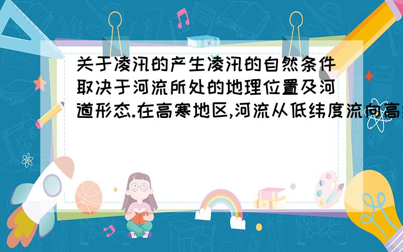 关于凌汛的产生凌汛的自然条件取决于河流所处的地理位置及河道形态.在高寒地区,河流从低纬度流向高纬度并且河道形态呈上宽下窄