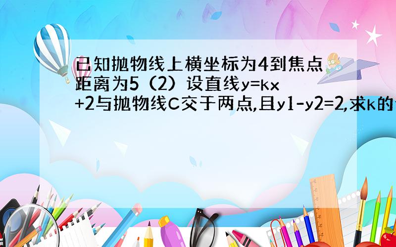 已知抛物线上横坐标为4到焦点距离为5（2）设直线y=kx+2与抛物线C交于两点,且y1-y2=2,求k的值