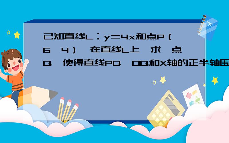 已知直线L：y＝4x和点P（6,4）,在直线L上,求一点Q,使得直线PQ,OQ和X轴的正半轴围成的三角形面积最小