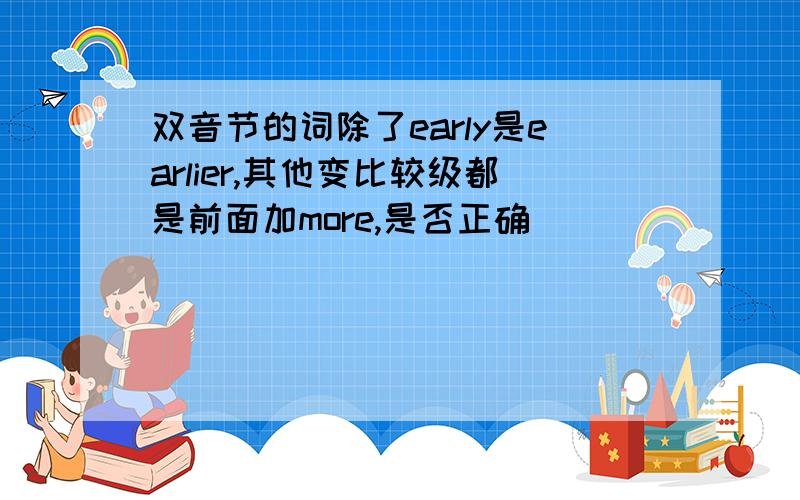 双音节的词除了early是earlier,其他变比较级都是前面加more,是否正确