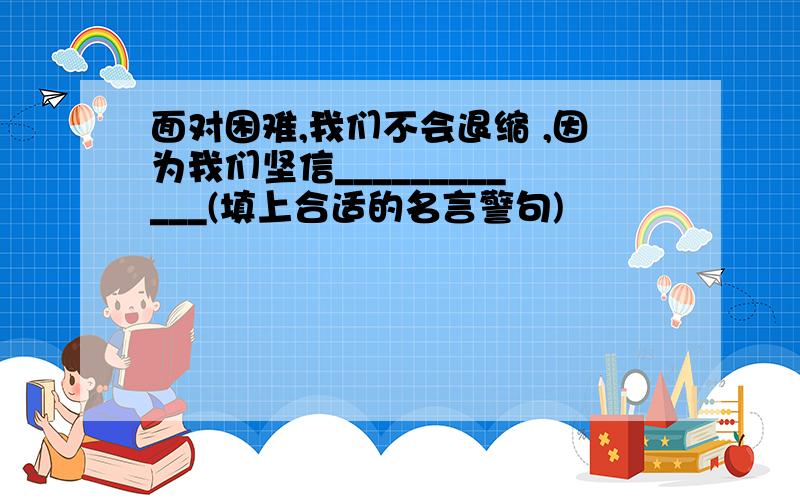 面对困难,我们不会退缩 ,因为我们坚信____________(填上合适的名言警句)