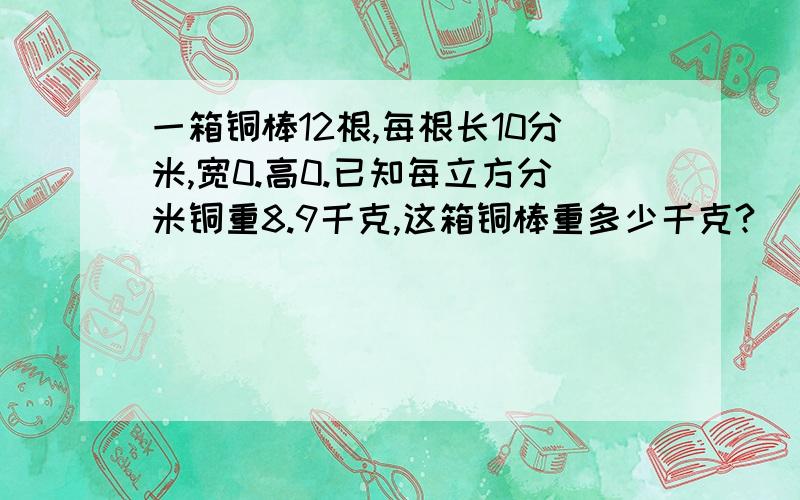 一箱铜棒12根,每根长10分米,宽0.高0.已知每立方分米铜重8.9千克,这箱铜棒重多少千克?