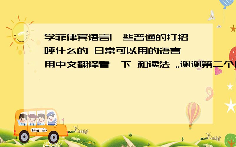 学菲律宾语言!一些普通的打招呼什么的 日常可以用的语言 用中文翻译看一下 和读法 ..谢谢第二个回答者 可以还教我一些么