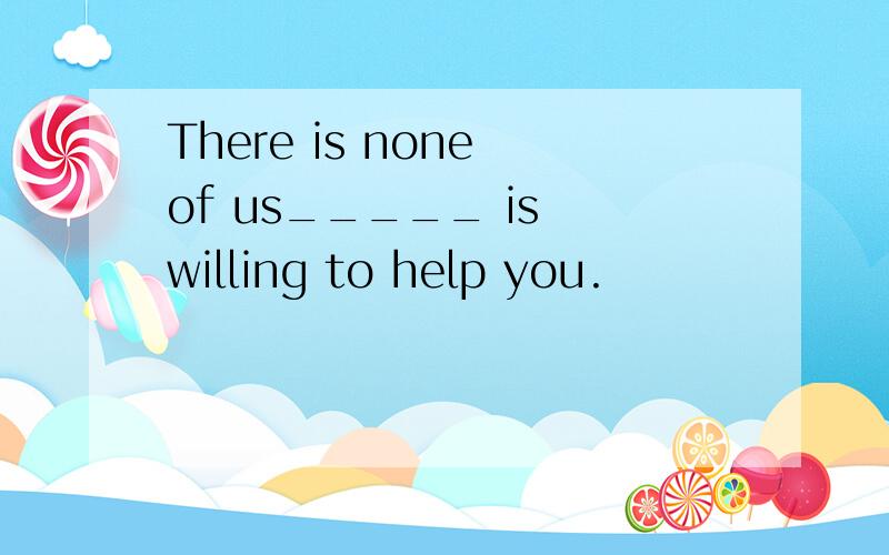 There is none of us_____ is willing to help you.