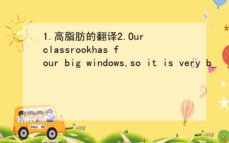 1.高脂肪的翻译2.Our classrookhas four big windows,so it is very b_