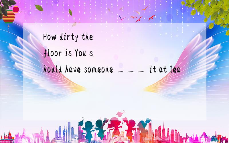 How dirty the floor is You should have someone ___ it at lea