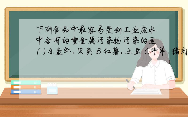 下列食品中最容易受到工业废水中含有的重金属污染物污染的是（ ） A.鱼虾,贝类 B.红薯,土豆 C牛羊,猪肉