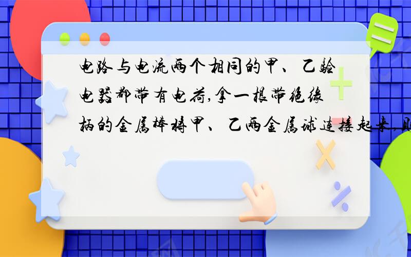 电路与电流两个相同的甲、乙验电器都带有电荷,拿一根带绝缘柄的金属棒将甲、乙两金属球连接起来,则甲的金属箔张开的角度减小,