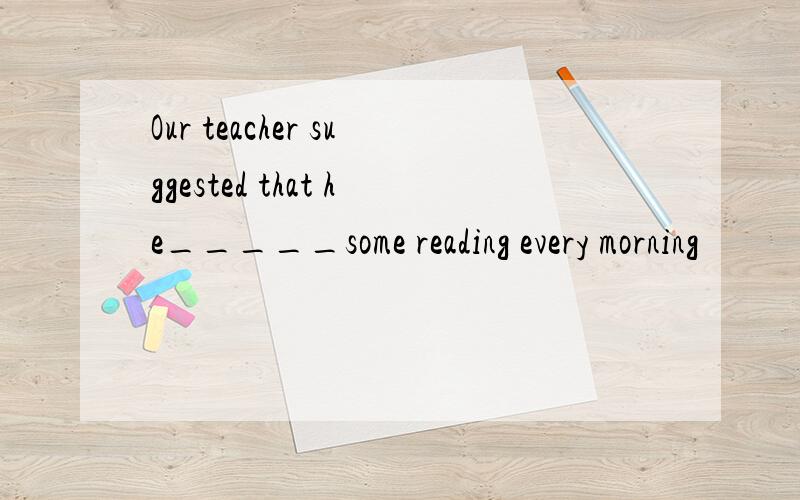 Our teacher suggested that he_____some reading every morning