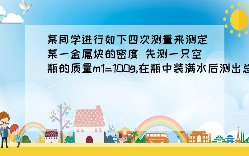 某同学进行如下四次测量来测定某一金属块的密度 先测一只空瓶的质量m1=100g,在瓶中装满水后测出总质量为m2=300g