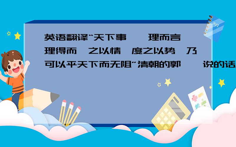 英语翻译“天下事,一理而言,理得而揆之以情,度之以势,乃可以平天下而无阻”清朝的郭嵩焘说的话.知道的朋友帮下忙.