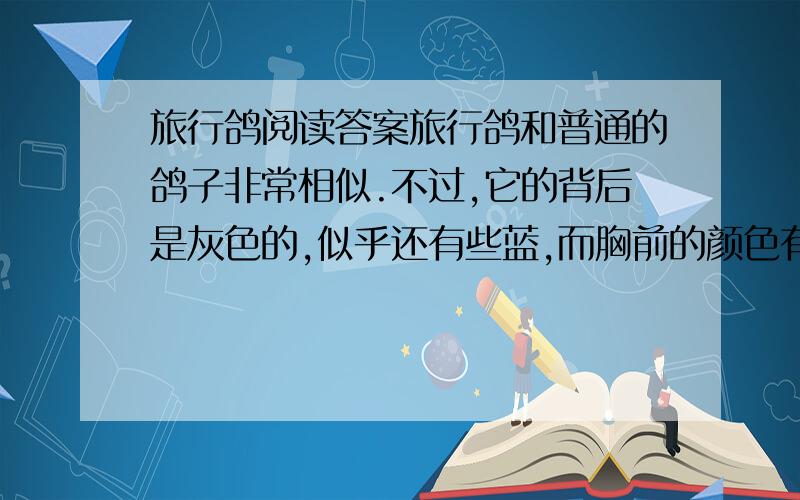 旅行鸽阅读答案旅行鸽和普通的鸽子非常相似.不过,它的背后是灰色的,似乎还有些蓝,而胸前的颜色有事鲜红的,所以看上去是那么