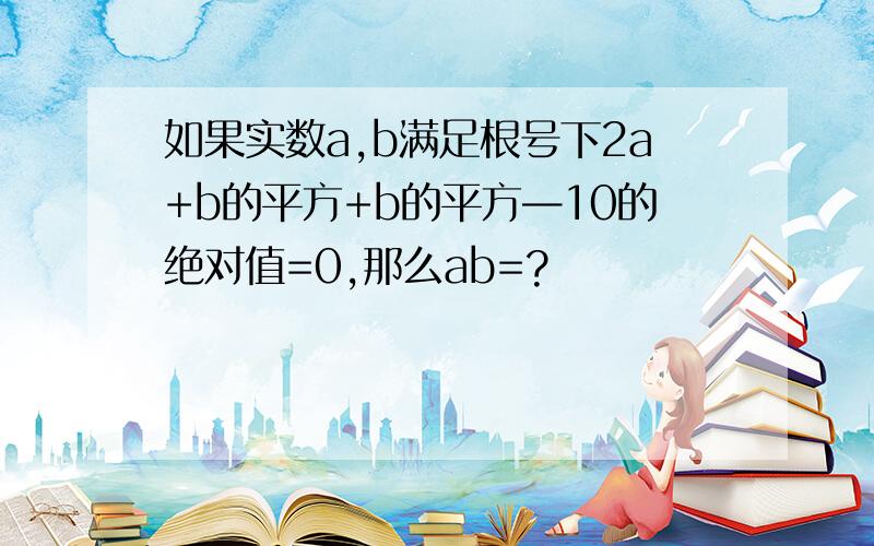 如果实数a,b满足根号下2a+b的平方+b的平方—10的绝对值=0,那么ab=?