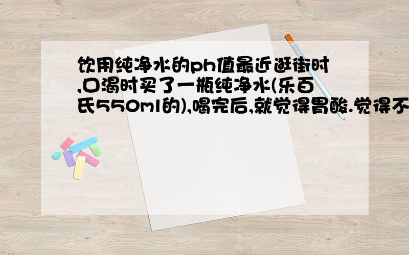 饮用纯净水的ph值最近逛街时,口渴时买了一瓶纯净水(乐百氏550ml的),喝完后,就觉得胃酸.觉得不好,回来后,无聊之中