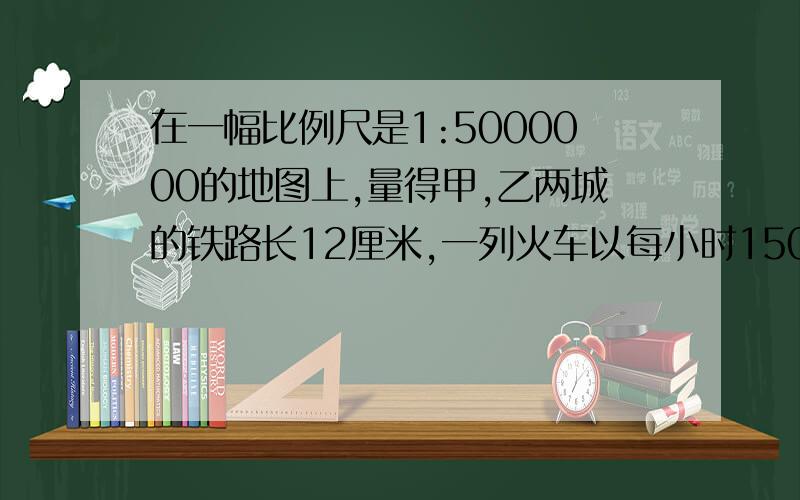 在一幅比例尺是1:5000000的地图上,量得甲,乙两城的铁路长12厘米,一列火车以每小时150千米的速度从甲城开往乙城