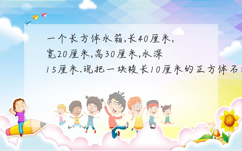 一个长方体水箱,长40厘米,宽20厘米,高30厘米,水深15厘米.现把一块棱长10厘米的正方体石块放入