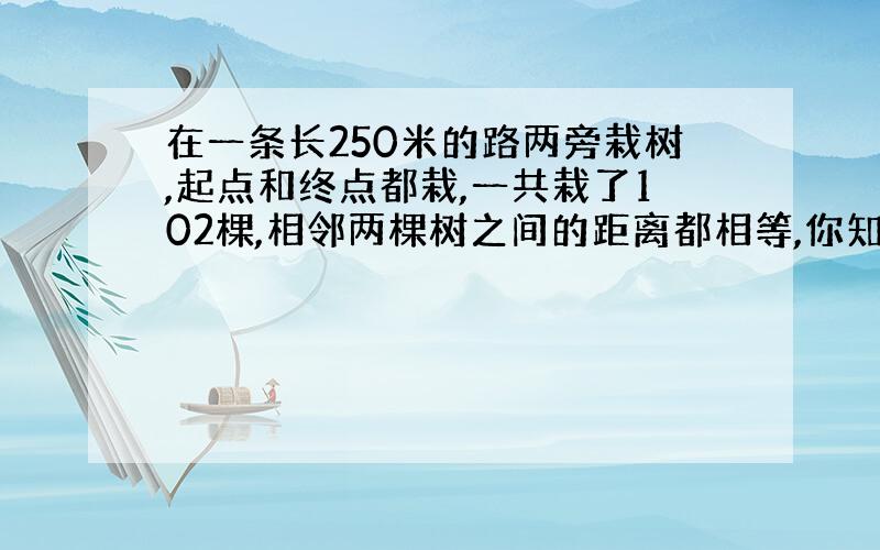 在一条长250米的路两旁栽树,起点和终点都栽,一共栽了102棵,相邻两棵树之间的距离都相等,你知道是多少米吗?