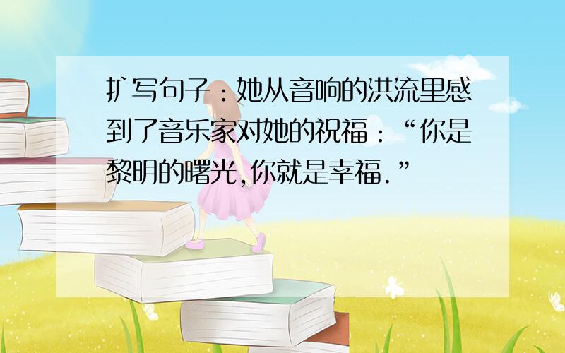 扩写句子：她从音响的洪流里感到了音乐家对她的祝福：“你是黎明的曙光,你就是幸福.”