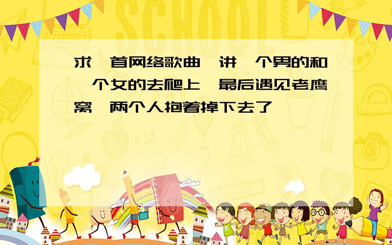 求一首网络歌曲,讲一个男的和一个女的去爬上,最后遇见老鹰窝,两个人抱着掉下去了