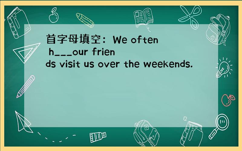 首字母填空：We often h___our friends visit us over the weekends.